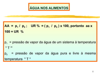 8
ÁGUA NOS ALIMENTOS
AA = p1 / p0 ; UR % = ( p1 / p0 ) x 100, portanto aa x
100 = UR %
p1 = pressão de vapor da água de um sistema à temperatura
" T '"
p0 = pressão de vapor da água pura e livre à mesma
temperatura " T "
 