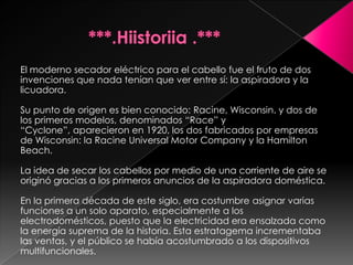 El moderno secador eléctrico para el cabello fue el fruto de dos
invenciones que nada tenían que ver entre sí: la aspiradora y la
licuadora.

Su punto de origen es bien conocido: Racine, Wisconsin. y dos de
los primeros modelos, denominados “Race” y
“Cyclone”, aparecieron en 1920, los dos fabricados por empresas
de Wisconsin: la Racine Universal Motor Company y la Hamilton
Beach.

La idea de secar los cabellos por medio de una corriente de aire se
originó gracias a los primeros anuncios de la aspiradora doméstica.

En la primera década de este siglo, era costumbre asignar varias
funciones a un solo aparato, especialmente a los
electrodomésticos, puesto que la electricidad era ensalzada como
la energía suprema de la historia. Esta estratagema incrementaba
las ventas, y el público se había acostumbrado a los dispositivos
multifuncionales.
 