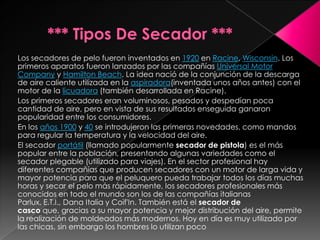 Los secadores de pelo fueron inventados en 1920 en Racine, Wisconsin. Los
primeros aparatos fueron lanzados por las compañías Universal Motor
Company y Hamilton Beach. La idea nació de la conjunción de la descarga
de aire caliente utilizada en la aspiradora(inventada unos años antes) con el
motor de la licuadora (también desarrollada en Racine).
Los primeros secadores eran voluminosos, pesados y despedían poca
cantidad de aire, pero en vista de sus resultados enseguida ganaron
popularidad entre los consumidores.
En los años 1900 y 40 se introdujeron las primeras novedades, como mandos
para regular la temperatura y la velocidad del aire.
El secador portátil (llamado popularmente secador de pistola) es el más
popular entre la población, presentando algunas variedades como el
secador plegable (utilizado para viajes). En el sector profesional hay
diferentes compañías que producen secadores con un motor de larga vida y
mayor potencia para que el peluquero pueda trabajar todos los días muchas
horas y secar el pelo más rápidamente, los secadores profesionales más
conocidos en todo el mundo son los de las compañías italianas
Parlux, E.T.I., Dana Italia y Coif'In. También está el secador de
casco que, gracias a su mayor potencia y mejor distribución del aire, permite
la realización de moldeados más modernos. Hoy en día es muy utilizado por
las chicas, sin embargo los hombres lo utilizan poco
 