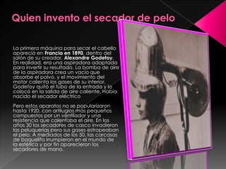 La primera máquina para secar el cabello
apareció en Francia en 1890, dentro del
salón de su creador, Alexandre Godefoy.
En realidad, era una aspiradora adaptada
para invertir su resultado. La bomba de aire
de la aspiradora crea un vacío que
absorbe el polvo, y el movimiento del
motor calienta los gases de su interior.
Godefoy quitó el tubo de la entrada y lo
colocó en la salida de aire caliente. Había
nacido el secador eléctrico
Pero estos aparatos no se popularizaron
hasta 1920, con artilugios más pequeños
compuestos por un ventilador y una
resistencia que calentaba el aire. En los
años 30 los secadores de casco invadieron
las peluquerías pero sus gases estropeaban
el pelo. A mediados de los 50, las carcasas
de baquelita irrumpieron en el mundo de
la estética y por fin aparecieron los
secadores de mano.
 