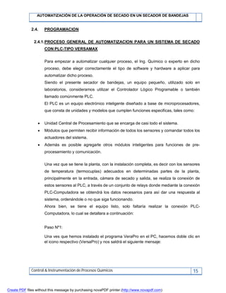AUTOMATIZACIÓN DE LA OPERACIÓN DE SECADO EN UN SECADOR DE BANDEJAS
Control & Instrumentación de Procesos Químicos 15
2.4. PROGRAMACION
2.4.1.PROCESO GENERAL DE AUTOMATIZACION PARA UN SISTEMA DE SECADO
CON PLC-TIPO VERSAMAX
Para empezar a automatizar cualquier proceso, el Ing. Químico o experto en dicho
proceso, debe elegir correctamente el tipo de software y hardware a aplicar para
automatizar dicho proceso.
Siendo el presente secador de bandejas, un equipo pequeño, utilizado solo en
laboratorios, consideramos utilizar el Controlador Lógico Programable o también
llamado comúnmente PLC.
El PLC es un equipo electrónico inteligente diseñado a base de microprocesadores,
que consta de unidades y modelos que cumplen funciones especificas, tales como:
 Unidad Central de Procesamiento que se encarga de casi todo el sistema.
 Módulos que permiten recibir información de todos los sensores y comandar todos los
actuadores del sistema.
 Además es posible agregarle otros módulos inteligentes para funciones de pre-
procesamiento y comunicación.
Una vez que se tiene la planta, con la instalación completa, es decir con los sensores
de temperatura (termocuplas) adecuados en determinadas partes de la planta,
principalmente en la entrada, cámara de secado y salida, se realiza la conexión de
estos sensores al PLC, a través de un conjunto de relays donde mediante la conexión
PLC-Computadora se obtendrá los datos necesarios para así dar una respuesta al
sistema, ordenándole o no que siga funcionando.
Ahora bien, se tiene el equipo listo, solo faltaría realizar la conexión PLC-
Computadora, lo cual se detallara a continuación:
Paso Nº1:
Una ves que hemos instalado el programa VeraPro en el PC, hacemos doble clic en
el icono respectivo (VersaPro) y nos saldrá el siguiente mensaje:
Create PDF files without this message by purchasing novaPDF printer (http://www.novapdf.com)
 