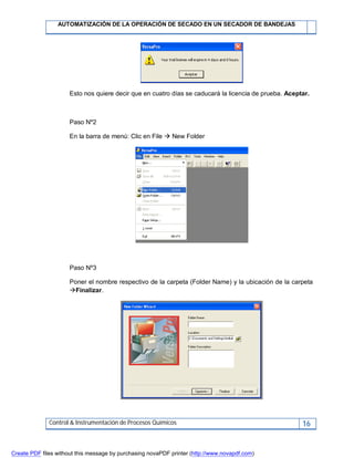 AUTOMATIZACIÓN DE LA OPERACIÓN DE SECADO EN UN SECADOR DE BANDEJAS
Control & Instrumentación de Procesos Químicos 16
Esto nos quiere decir que en cuatro días se caducará la licencia de prueba. Aceptar.
Paso Nº2
En la barra de menú: Clic en File  New Folder
Paso Nº3
Poner el nombre respectivo de la carpeta (Folder Name) y la ubicación de la carpeta
Finalizar.
Create PDF files without this message by purchasing novaPDF printer (http://www.novapdf.com)
 
