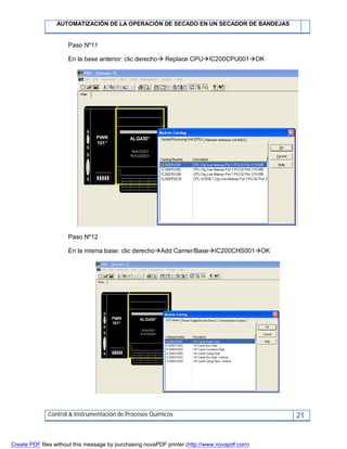 AUTOMATIZACIÓN DE LA OPERACIÓN DE SECADO EN UN SECADOR DE BANDEJAS
Control & Instrumentación de Procesos Químicos 21
Paso Nº11
En la base anterior: clic derecho Replace CPUIC200CPU001OK
Paso Nº12
En la misma base: clic derechoAdd Carrier/BaseIC200CHS001OK
Create PDF files without this message by purchasing novaPDF printer (http://www.novapdf.com)
 