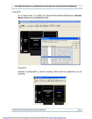AUTOMATIZACIÓN DE LA OPERACIÓN DE SECADO EN UN SECADOR DE BANDEJAS
Control & Instrumentación de Procesos Químicos 22
Paso Nº13
En la nueva base y la ultima: clic derechoAdd ModuleSeleccionar Discrete
MixedSeleccionar IC200MDD847OK
Paso Nº14
Guardar la configuración y cerrar la ventana. Ahora solo nos quedaremos con el
VersaPro.
Create PDF files without this message by purchasing novaPDF printer (http://www.novapdf.com)
 