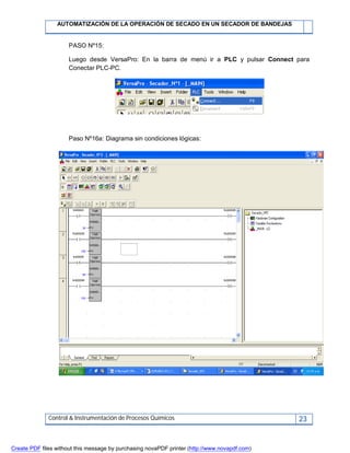 AUTOMATIZACIÓN DE LA OPERACIÓN DE SECADO EN UN SECADOR DE BANDEJAS
Control & Instrumentación de Procesos Químicos 23
PASO Nº15:
Luego desde VersaPro: En la barra de menú ir a PLC y pulsar Connect para
Conectar PLC-PC.
Paso Nº16a: Diagrama sin condiciones lógicas:
Create PDF files without this message by purchasing novaPDF printer (http://www.novapdf.com)
 