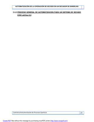 AUTOMATIZACIÓN DE LA OPERACIÓN DE SECADO EN UN SECADOR DE BANDEJAS
Control & Instrumentación de Procesos Químicos 24
2.4.2.PROCESO GENERAL DE AUTOMATIZACION PARA UN SISTEMA DE SECADO
CON LabView 8.0
Create PDF files without this message by purchasing novaPDF printer (http://www.novapdf.com)
 