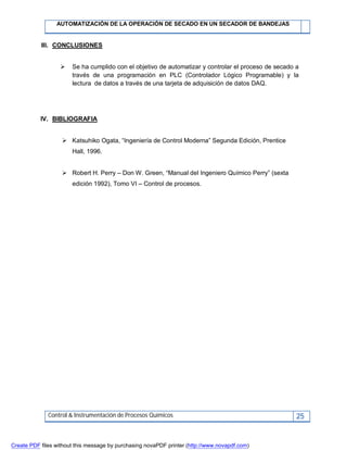 AUTOMATIZACIÓN DE LA OPERACIÓN DE SECADO EN UN SECADOR DE BANDEJAS
Control & Instrumentación de Procesos Químicos 25
III. CONCLUSIONES
 Se ha cumplido con el objetivo de automatizar y controlar el proceso de secado a
través de una programación en PLC (Controlador Lógico Programable) y la
lectura de datos a través de una tarjeta de adquisición de datos DAQ.
IV. BIBLIOGRAFIA
 Katsuhiko Ogata, “Ingeniería de Control Moderna” Segunda Edición, Prentice
Hall, 1996.
 Robert H. Perry – Don W. Green, “Manual del Ingeniero Químico Perry” (sexta
edición 1992), Tomo VI – Control de procesos.
Create PDF files without this message by purchasing novaPDF printer (http://www.novapdf.com)
 