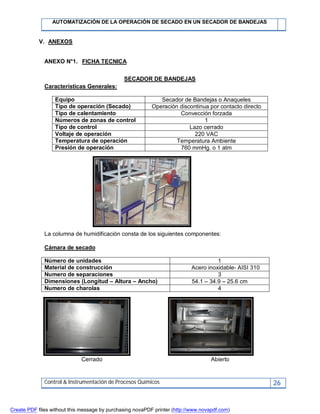 AUTOMATIZACIÓN DE LA OPERACIÓN DE SECADO EN UN SECADOR DE BANDEJAS
Control & Instrumentación de Procesos Químicos 26
V. ANEXOS
ANEXO N°1. FICHA TECNICA
SECADOR DE BANDEJAS
Características Generales:
Equipo Secador de Bandejas o Anaqueles
Tipo de operación (Secado) Operación discontinua por contacto directo
Tipo de calentamiento Convección forzada
Números de zonas de control 1
Tipo de control Lazo cerrado
Voltaje de operación 220 VAC
Temperatura de operación Temperatura Ambiente
Presión de operación 760 mmHg. o 1 atm
La columna de humidificación consta de los siguientes componentes:
Cámara de secado
Número de unidades 1
Material de construcción Acero inoxidable- AISI 310
Numero de separaciones 3
Dimensiones (Longitud – Altura – Ancho) 54.1 – 34.9 – 25.6 cm
Numero de charolas 4
Cerrado Abierto
Create PDF files without this message by purchasing novaPDF printer (http://www.novapdf.com)
 
