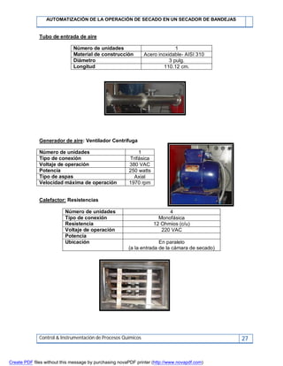 AUTOMATIZACIÓN DE LA OPERACIÓN DE SECADO EN UN SECADOR DE BANDEJAS
Control & Instrumentación de Procesos Químicos 27
Tubo de entrada de aire
Número de unidades 1
Material de construcción Acero inoxidable- AISI 310
Diámetro 3 pulg.
Longitud 110.12 cm.
Generador de aire: Ventilador Centrifuga
Número de unidades 1
Tipo de conexión Trifásica
Voltaje de operación 380 VAC
Potencia 250 watts
Tipo de aspas Axial
Velocidad máxima de operación 1970 rpm
Calefactor: Resistencias
Número de unidades 4
Tipo de conexión Monofásica
Resistencia 12 Ohmios (c/u)
Voltaje de operación 220 VAC
Potencia
Ubicación En paralelo
(a la entrada de la cámara de secado)
Create PDF files without this message by purchasing novaPDF printer (http://www.novapdf.com)
 