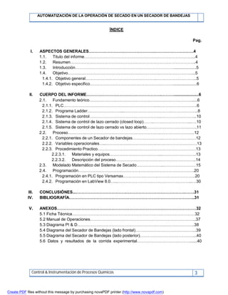 AUTOMATIZACIÓN DE LA OPERACIÓN DE SECADO EN UN SECADOR DE BANDEJAS
Control & Instrumentación de Procesos Químicos 3
ÍNDICE
Pag.
I. ASPECTOS GENERALES………………………………………….……………………….4
1.1. Titulo del informe……………………………………………….……………………...4
1.2. Resumen………………………………………………………………………………..4
1.3. Introducción………………………………………………………………....................5
1.4. Objetivo………………………………………………………….……………………...5
1.4.1. Objetivo general…………………………………………….………………………...5
1.4.2. Objetivo especifico…………………………………………….……….....................6
II. CUERPO DEL INFORME……………………………………………….………......................6
2.1. Fundamento teórico………………………………………………………………….....6
2.1.1. PLC…………………………………………………………….……………………….6
2.1.2. Programa Ladder……………………....…………………………….………………..8
2.1.3. Sistema de control…………………………………………….……………………...10
2.1.4. Sistema de control de lazo cerrado (closed loop)……..…….………………...….10
2.1.5. Sistema de control de lazo cerrado vs lazo abierto……………………………….11
2.2. Proceso………….……………………………………………….…………………….12
2.2.1. Componentes de un Secador de bandejas…………………..……………………12
2.2.2. Variables operacionales…..……………………………….…………………………13
2.2.3. Procedimiento Practico………………………………………………………………13
2.2.3.1. Materiales y equipos………………………………...…………………….13
2.2.3.2. Descripción del proceso…………………………………………………..14
2.3. Modelado Matemático del Sistema de Secado………………..……………………15
2.4. Programación………………………………………………………………………….20
2.4.1. Programación en PLC tipo Versamax…………………….……………………….20
2.4.2. Programación en LabView 8.0…...…………………….………………………...…30
III. CONCLUSIÓNES...……………………………….…………………………………….…….31
IV. BIBLIOGRAFÍA………………………………………………………………………………..31
V. ANEXOS…………………………………………………………………………………………32
5.1 Ficha Técnica………………………………………………………………………………32
5.2 Manual de Operaciones…………………………………………………………………...37
5.3 Diagrama PI & D…………………………………………………………………………..38
5.4 Diagrama del Secador de Bandejas (lado frontal)……………………………………...39
5.5 Diagrama del Secador de Bandejas (lado posterior)…………………………………...40
5.6 Datos y resultados de la corrida experimental…………………………………......40
Create PDF files without this message by purchasing novaPDF printer (http://www.novapdf.com)
 