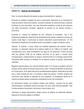AUTOMATIZACIÓN DE LA OPERACIÓN DE SECADO EN UN SECADOR DE BANDEJAS
Control & Instrumentación de Procesos Químicos 31
ANEXO N°2. MANUAL DE OPERACIÓN
Para la correcta utilización del equipo se sigue el procedimiento siguiente:
Encender el ventilador (soplador de aire) a continuación, determinar en el manómetro la
caída de presión máxima del sistema, cerrando el dámper de tubería principal y abriendo
el dámper en tubo secundario. Con esta información establecer le flujo de aire necesario
que debe permaneces constante, regulando la posición de los dámper primario y
secundario.
Encender el sistema de calefactor de aire, utilizando el controlador fijar a una
temperatura establecida. Determinar las temperaturas de entrada y salida de la cámara de
secado, hasta llegar a condiciones de estado estacionario (aproximadamente 20 -30)
alcanzada la temperatura de equilibrio recién se procederá a cargar el material a secar.
Preparar el material a secar. Pesar una cantidad significativa del material, limpio y
tamizado. La capacidad máxima de la balanza digital es de 1.00kg si el material está
completamente seco, debe humedecerse con agua en una proporción 15-20% del peso
total (por ejemplo 0.400 kg de material seco+100 ml de agua) y mezclar hasta
homogenización, posteriormente se esparce uniformemente en la bandeja experimental.
Finalmente debe introducir la bandeja con el material húmedo al secador, previamente
calentado.
Registrar experimentales. Con intervalo definido cada 3 ó 5 minutos procederá a pesar la
muestra, anotar valores de tiempo transcurrido y masa húmeda (el equilibrio se alcanzara
en 4 horas aprox. Si se utiliza arena fina) simultáneamente registrar temperatura de bulbo
seco y bulbo húmedo del aire, a la entrada y salida del secador. También variación del
manómetro para calcular la velocidad de aire ingresado. La temperatura dentro de la
cámara de secado deberá mantenerse constante(es función del controlador).
Se recomienda trabajar con bastante cuidado para obtener precisión de los datos
experimentales a recopilarse durante la prueba. Por tanto, debe tenerse preparado toda
la instrumentación (cronometro, termómetro, hoja de datos, etc.).
Terminado el trabajo experimental, apagar primero el sistema de calefacción eléctrica,
después de 3minutos apagar el ventilador.
Create PDF files without this message by purchasing novaPDF printer (http://www.novapdf.com)
 