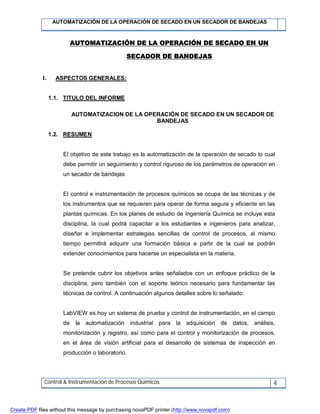 AUTOMATIZACIÓN DE LA OPERACIÓN DE SECADO EN UN SECADOR DE BANDEJAS
Control & Instrumentación de Procesos Químicos 4
AUTOMATIZACIÓN DE LA OPERACIÓN DE SECADO EN UN
SECADOR DE BANDEJAS
I. ASPECTOS GENERALES:
1.1. TITULO DEL INFORME
AUTOMATIZACION DE LA OPERACIÓN DE SECADO EN UN SECADOR DE
BANDEJAS
1.2. RESUMEN
El objetivo de este trabajo es la automatización de la operación de secado lo cual
debe permitir un seguimiento y control riguroso de los parámetros de operación en
un secador de bandejas
El control e instrumentación de procesos químicos se ocupa de las técnicas y de
los instrumentos que se requieren para operar de forma segura y eficiente en las
plantas químicas. En los planes de estudio de Ingeniería Química se incluye esta
disciplina, la cual podrá capacitar a los estudiantes e ingenieros para analizar,
diseñar e implementar estrategias sencillas de control de procesos, al mismo
tiempo permitirá adquirir una formación básica a partir de la cual se podrán
extender conocimientos para hacerse un especialista en la materia.
Se pretende cubrir los objetivos antes señalados con un enfoque práctico de la
disciplina, pero también con el soporte teórico necesario para fundamentar las
técnicas de control. A continuación algunos detalles sobre lo señalado:
LabVIEW es hoy un sistema de prueba y control de instrumentación, en el campo
de la automatización industrial para la adquisición de datos, análisis,
monitorización y registro, así como para el control y monitorización de procesos,
en el área de visión artificial para el desarrollo de sistemas de inspección en
producción o laboratorio.
Create PDF files without this message by purchasing novaPDF printer (http://www.novapdf.com)
 