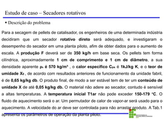 Estudo de caso – Secadores rotativos
 Descrição do problema
Para a secagem de pellets de catalisador, os engenheiros de uma determinada indústria
decidiram que um secador rotativo direto será adequado, e investigaram o
desempenho do secador em uma planta piloto, afim de obter dados para o aumento de
escala. A produção F deverá ser de 350 kg/h em base seca. Os pellets tem forma
cilíndrica, aproximadamente 1 cm de comprimento e 1 cm de diâmetro, a sua
densidade aparente ρb é 570 kg/m³ , o calor específico Cps é 1kJ/kg K, e o teor de
umidade X0 , de acordo com resultados anteriores de funcionamento da unidade fabril,
é de 0,65 kg/kg db. O produto final, de modo a ser estável tem de ter um conteúdo de
unidade X de até 0,05 kg/kg db. O material não adere ao secador, contudo é sensível
a altas temperaturas. A temperatura inicial T1ar não pode exceder 150-179 °C. O
fluido de aquecimento será o ar. Um permutador de calor de vapor-ar será usado para o
aquecimento. A velocidade do ar deve ser controlada para não arrastar produto. A Tab.1
apresenta os parâmetros de operação da planta piloto.
 