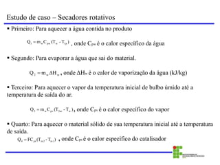 Estudo de caso – Secadores rotativos
 Primeiro: Para aquecer a água contida no produto
, onde Cpw é o calor específico da água
 Segundo: Para evaporar a água que sai do material.
, onde ΔHw é o calor de vaporização da água (kJ/kg)
 Terceiro: Para aquecer o vapor da temperatura inicial de bulbo úmido até a
temperatura de saída do ar.
, onde Cpv é o calor específico do vapor
 Quarto: Para aquecer o material sólido de sua temperatura inicial até a temperatura
de saída.
, onde Cps é o calor específico do catalisador
)
T
-
(T
FC
Q m1
m2
ps
4 
)
T
-
(T
C
m
Q 1p
w
pw
w
1 
)
T
-
(T
C
m
Q w
2ar
pv
w
3 
H
m
Q w
w
2 

 