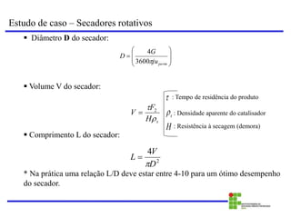 Estudo de caso – Secadores rotativos
 Diâmetro D do secador:
 Volume V do secador:
 Comprimento L do secador:
* Na prática uma relação L/D deve estar entre 4-10 para um ótimo desempenho
do secador.









perm
ju
G
D

3600
4
s
H
F
V

 2

2
4
D
V
L


H
s

 : Tempo de residência do produto
: Densidade aparente do catalisador
: Resistência à secagem (demora)
 