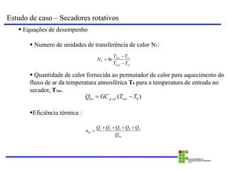 Estudo de caso – Secadores rotativos
 Equações de desempenho
 Numero de unidades de transferência de calor NT:
 Quantidade de calor fornecida ao permutador de calor para aquecimento do
fluxo de ar da temperatura atmosférica T0 para a temperatura de entrada no
secador, T1ar.
Eficiência térmica :
w
ar
w
ar
T
T
T
T
T
N



2
1
ln
)
( 0
1
, T
T
GC
Q ar
ar
p
he 

he
th
Q
Q
Q
Q
Q
Q
n 5
4
3
2
1 




 
