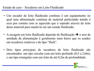 Estudo de caso – Secadores em Leito Fluidizado
• Um secador de leito fluidizado contínuo é um equipamento no
qual uma alimentação contínua de material particulado úmido é
seco por contato com ar aquecido que é soprado através do leito
deste material para mantê-lo em um estado fluidizado.
• A secagem em leito fluidizado depende de fluidização  o teor de
umidade da alimentação é geralmente mais baixo que os usados
em secadores rotativos e do tipo “flash”.
• Dois tipos principais de secadores de leito fluidizado são
encontrados: um tipo circular com um leito profundo (0,5 a 2,0m);
e um tipo retangular com um leito de até 0,2m de profundidade.
 