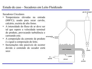Estudo de caso – Secadores em Leito Fluidizado
Secadores Circulares
• Temperaturas elevadas na entrada
(800°C); usado para secar carvão,
calcário, escória de alto forno.
• A intensidade do fluxo de ar deve ser
tal que supere a velocidade terminal
do produto, provocando turbulência e
carreando este.
• A composição da corrente de produto
é a igual a composição do leito.
• Incrustações não passíveis de ocorrer
devido o conteúdo do secador esrtá
seco
 