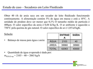 Estudo de caso – Secadores em Leito Fluidizado
Obter 40 t/h de areia seca em um secador de leito fluidizado funcionando
continuamente. A alimentação contém 5% de água em massa e está a 10°C. A
umidade do produto deve ser menor que 0,1% O tamanho médio de partícula é
400μm. O calor específico da areia é 0,84 kJ/kg K. O ar ambiente é aquecido a
750°C pela queima de gás natural. O calor específico do ar é 1,05 kJ/kgK.
Solucão
• Balanço de massa para água e areia:
• Quantidade de água evaporada é dada por:
mH2O,Evap = 2103 – 40 = 2063 kg/h
ENTRAD
A
SAÍDA
ÁGUA 2103 40
AREIA 39960 39960
TOTAL 42063 40000
 