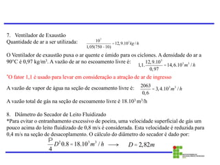 7. Ventilador de Exaustão
Quantidade de ar a ser utilizada:
O Ventilador de exaustão puxa o ar quente e úmido para os ciclones. A densidade do ar a
90°C é 0,97 kg/m3. A vazão de ar no escoamento livre é:
*O fator 1,1 é usado para levar em consideração a atração de ar de ingresso
A vazão de vapor de água na seção de escoamento livre é:
A vazão total de gás na seção de escoamento livre é 18.103 m3/h
8. Diâmetro do Secador de Leito Fluidizado
*Para evitar o entranhamento excessivo de poeira, uma velocidade superficial de gás um
pouco acima do leito fluidizado de 0,8 m/s é considerada. Esta velocidade é reduzida para
0,4 m/s na seção de desacoplamento. O cálculo do diâmetro do secador é dado por:
P
4
D2
0.8 =18.103
m3
/ h
107
1,05(750-10)
=12,9.103
kg / h
1,1.
12,9.103
0,97
=14,6.103
m3
/ h
2063
0,6
= 3,4.103
m3
/ h
D = 2,82m
 