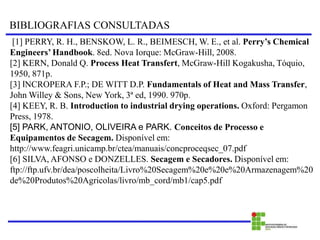 BIBLIOGRAFIAS CONSULTADAS
[1] PERRY, R. H., BENSKOW, L. R., BEIMESCH, W. E., et al. Perry’s Chemical
Engineers’ Handbook. 8ed. Nova Iorque: McGraw-Hill, 2008.
[2] KERN, Donald Q. Process Heat Transfert, McGraw-Hill Kogakusha, Tóquio,
1950, 871p.
[3] INCROPERA F.P.; DE WITT D.P. Fundamentals of Heat and Mass Transfer,
John Willey & Sons, New York, 3ª ed, 1990. 970p.
[4] KEEY, R. B. Introduction to industrial drying operations. Oxford: Pergamon
Press, 1978.
[5] PARK, ANTONIO, OLIVEIRA e PARK. Conceitos de Processo e
Equipamentos de Secagem. Disponível em:
http://www.feagri.unicamp.br/ctea/manuais/concproceqsec_07.pdf
[6] SILVA, AFONSO e DONZELLES. Secagem e Secadores. Disponível em:
ftp://ftp.ufv.br/dea/poscolheita/Livro%20Secagem%20e%20e%20Armazenagem%20
de%20Produtos%20Agricolas/livro/mb_cord/mb1/cap5.pdf
 