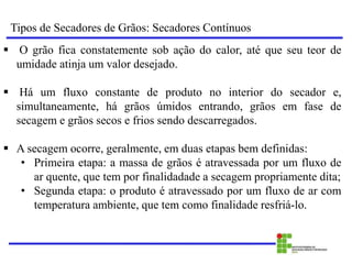 Tipos de Secadores de Grãos: Secadores Contínuos
 O grão fica constatemente sob ação do calor, até que seu teor de
umidade atinja um valor desejado.
 Há um fluxo constante de produto no interior do secador e,
simultaneamente, há grãos úmidos entrando, grãos em fase de
secagem e grãos secos e frios sendo descarregados.
 A secagem ocorre, geralmente, em duas etapas bem definidas:
• Primeira etapa: a massa de grãos é atravessada por um fluxo de
ar quente, que tem por finalidadade a secagem propriamente dita;
• Segunda etapa: o produto é atravessado por um fluxo de ar com
temperatura ambiente, que tem como finalidade resfriá-lo.
 