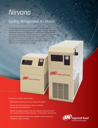 Nirvana
Cycling Refrigerated Air Dryers
An advanced cycling dryer, the Nirvana provides significant savings
because it does not waste energy through continuous operation of its
refrigeration system, as do traditional non-cycling dryers. Dryer operation,
and therefore energy draw, is reduced to match to the incoming heat load.
Each component of the Nirvana has been designed to provide not only
durability, but maximum energy efficiency. This combination of system
design and individual component design adds up to the most energy
efficient cycling refrigerated dryer available.
Provides true customer value through:
• High operating efficiency for lower energy consumption
• Superior heat exchange design to ensure continuous
pressure dew point performance
• Reliable centrifugal separation that pulls unwanted moisture from the
air to discard through a reliable float-type or timed electric solenoid drain
• Optional cleanable panel filter is also available to further protect the
refrigeration system condenser
 