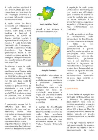 A região nordeste do Brasil é
uma área inusitada, pois não é
composta de um clima único, de
uma vegetação uniforme e o
seu relevo é elemento essencial
dos seus microclimas.
A região possui um litoral
exuberante com lindas praias e
um excelente potencial
turístico. Além disso, a faixa
litorânea é favorável à
piscicultura, ao cultivo de
diversas espécies vegetais e
algumas áreas à extração do sal
marinho. A região denominada
“semiárida” não é homogênea,
apresenta características muito
dependentes dos fatores
geoecológicos locais. É um
verdadeiro mosaico variado de
paisagens, cada pedacinho com
suas características e diferenças
bem específicas.
Se olharmos o mapa da região
de leste para oeste
identificaremos a Zona da Mata
(litorânea), o Agreste, o Sertão
e o Meio Norte. .de página está
distorcido quando você faz isso,
mas não está. Essa região do
território brasileiro é
massacrada pela agricultura de
subsistência e pela criação
extensiva de gado desde o
século XVIII. A produção sempre
foi primitiva sem a devida
preocupação preservacionista.
O predomínio sempre foi do
latifúndio, que deixa os
habitantes da zona rural sem
alternativa, usando áreas
impróprias, sem água, comsolos
rasos que se degradam
rapidamente.O combustível de
uso nas residências e para
pequenas indústrias sempre foi
o carvão vegetal, fabricado com
a remoção da cobertura vegetal
Norte de Minas Gerais
natural o que acelerou o
processo de desertificação.
A região Nordeste
As atividades mineradoras na
região continuam
sendodanosas para o ambiente
e produziram vastasáreas
desérticas com uma
biodiversidade quase nula. As
variações nos índices de
precipitação caracterizam a
região com um clima de efeito
de borda existente emáreas
marginaisde desertos e
semiáridos.
O avanço da desertificação
afeta diretamente o nível de
desenvolvimento econômico da
região. Fato semelhante
acontece na faixa do continente
africanoonde estão países que
apresentam valores de PNB-
Produto Nacional Brutomuito
baixos.
.
A população da região possui
um baixo nível de informação e
isso implica em dificuldades
para a escolha de escolher os
meios de combate aos efeitos
da seca.A educação é de
primordial importância para que
as políticas públicas vinguem e
haja sustentabilidade nos
resultados.
A região semiárida no Nordeste
do Brasilapresenta níveis
consideráveis de desertificação
com um aviltamento ambiental
e todas as suas
consequências.Marcada
porinsuficiência e grandes
variações anuais no regime de
precipitações, solos litólicos
compostos por minerais não
hidromórficos, geralmente
rasos e com ocorrência de
cascalhos e fragmentos de
rocha fazendo-os susceptíveis à
erosão. Além da capacidade de
retenção de água ser reduzida,
ventos quentes e
secosestimulama evaporação
da pouca água, piorando as
condições climáticas.
A Zona da Mata
A Zona da Mata é a porção leste
da Região Nordeste, voltada para
o Atlântico. Os portugueses
estabeleceram nesta faixa de
território as primeiras ocupações
efetivas da América. Durante o
século XVI, a Zona da Mata foi
ocupada pela cultura da cana-de-
açúcar, baseada em grandes
latifúndios com base no trabalho
escravo.
O solo tipo massapé, formado
pela decomposição do gnaisse e
do calcário foi essencial para o
desenvolvimento da cultura
 