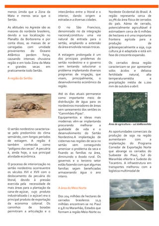 menos úmida que a Zona da
Mata e menos seca que o
Sertão.
As altitudes no Agreste são as
maiores do nordeste brasileiro,
devido a sua localização no
Planalto da Borborema e por
conta disso, as massas de ar
carregadas com umidade
provenientes do Oceano
Atlântico perdem força,
causando intensas chuvasna
região e em toda Zona da Mata
e grandes secas em
praticamente todo Sertão.
A região do Sertão
O sertão nordestino caracteriza-
se pelo predomínio do clima
semiárido, com longos períodos
de estiagem. A região é
também conhecida como
"polígono das secas". A pecuária
é, ainda hoje, a sua principal
atividade econômica.
O processo de interiorização no
sertão nordestino ocorreuentre
os séculos XVI e XVII com o
deslocamento da pecuária do
litoral, devido à pressão
exercida pela necessidade de
mais áreas para a plantação da
cana-de-açúcar, cujo produto
industrializado ( o açúcar) era o
principal produto de exportação
da economia colonial. Os
caminhos de boiadas
permitiram a articulação e o
intercâmbio entre o litoral e o
interior, dando origem a
estradas e a diversas cidades.
O rio São Francisco,
denominado rio da integração
nacional,constituiu uma via
natural de entrada para o
sertão, ampliando a extensão
da área envolvida nessas trocas.
A estiagem prolongada é um
dos principais problemas do
sertão nordestino e o governo
vem tentando solucionar o
problema implantando diversos
programas de irrigação, que
visam, principalmente, o
desenvolvimento econômico da
região.
Até os dias atuais permanece
como importante meio de
distribuição de água para os
nordestinos moradores de áreas
sem saneamento dos sertões os
"Caminhões-Pipas".
Equipamentos e ideias mais
modernas vêm-se implantando
procurando melhorar a
qualidade de vida e o
desenvolvimento do Sertão
Nordestino.A implantação de
cisternas nas regiões de seca no
sertão vem conseguindo
amenizar o problema da seca e
fixando as famílias na área,
diminuindo o êxodo rural. Os
governos e o terceiro setor
estão fazendo com que algumas
famílias sejam beneficiadas
armazenando água o ano
inteiro.
A área do Meio Norte
Dos 204 milhões de hectares de
cerrados brasileiros 11,9
milhões encontram-se no Piauí
e 9,8 no Maranhão, Estados que
formam a região Meio-Norte ou
Nordeste Ocidental do Brasil. A
região representa cerca de
10,7% da área física de cerrados
do país. Aárea de cerrado,
potencialmente agricultável é
estimadaem cerca de 6 milhões
de hectares e é uma importante
fronteira agrícola para a
produção de
grãosespecialmente a soja, cuja
cultura já é adaptada e está em
fase de crescente expansão.
Os cerrados dessa região
caracterizam-se por apresentar
solos ácidos e debaixa
fertilidade natural, alta
temperaturamédia e
precipitação média de 1.200
mm de outubro a abril.
Área de agricultura – sul doMaranhão
As oportunidades comerciais da
produção de soja na região
aumentaram com a
implantação do Programa
Corredor de Exportação Norte
que abrange os cerrados do
Sudoeste do Piauí, Sul do
Maranhão eNorte e Sudeste do
Tocantins. A infraestrutura em
transportes melhorou com a
logística multimodal de
 
