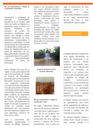 BR 230-Transamzônica – Região de
Carolina-Ma –atualmente
escoamento e embarque da
produção viabilizadapela
Estrada de Ferro Carajás, pelo
Porto de Ponta da Madeira no
Maranhão epela melhoria do
sistema rodoviário que
tornaram os custos de
transporte eembarque mais
baixos, com relação a outras
regiões tradicionais do País,
dandomaior competividade à
soja para a exportação. O custo
de transporte da soja produzida
em Balsas-Ma e embarcada em
Ponta da Madeira-Ma para o
porto de Rotterdam sai por
R$37,30/tonelada enquanto que
a soja produzida em Cascavel-Pr
custa R$40,00/tonelada
embarcada no porto de
Paranaguá.
Até a década dos anos 80 a
região servida pela Rodovia BR
230-Transamazônica da cidade
de Picos-Pi até Marabá-Pa,
passando pelo sul do Estado do
Maranhão caracterizava-se por
uma vegetação exuberante,
uma agricultura de subsistência,
uma pecuária extensiva familiar
e atividades extrativistas. Com a
manutenção rodoviária mantida
pelas unidades de engenharia
do Exército foi crescendo a
confiança dos desbravadores
que vieram principalmente da
região sul do país e passaram a
ocupar as extensas áreas
disponíveis com uma pecuária
de corte extensiva e depois com
uma agricultura intensiva de
soja, arroz e milho.
Com o crescimento das
atividades agropecuárias o
volume de tráfego rodoviário
passou a ser constante e cada
vez maior, abrindo caminho
para melhorias estruturais tanto
na malha rodoviária quanto
urbana. A população cresceu e
passou a demandar por mais
educação, mais saúde e
saneamento básico. Cresceu o
turismo ecológico
principalmente na região da
Chapada das Mesas na região
da cidade de Carolina-Ma o que
fez aparecer nesta cidade e nas
cidades vizinhas uma rede
hoteleira visando atender a um
fluxo cada vez maior de turistas
de todo o mundo.
Cachoeira do Itapecuruzinho.
Carolina - Maranhão.
BR 230-Transamzônica – Região de
Carolina-Ma - 1980
Em 1980, o Maranhão possuía
cerca de 80 hectares plantados
com soja e já em 1985 atingiu o
valor de 10 mil hectares. No
período de 1986 a 1991 o
crescimento da área cultivada
passou a ocorrer de forma
desordenada, mas a partir de
1992 o crescimento da área
cultivada passou a ter
dimensões e ritmos
importantes,chegando a 129mil
ha em 1997, representando
87,72% de toda a área
cultivadacom soja na região.
A Região Nordeste do Brasil foi
uma região alimentada na
época da colonização e do
Império por um intenso
comércio escravagista para
abastecer com mão-de-obra
barata os canaviais, os
engenhos e os campos com
outros produtos agrícolas como
o algodão. A relação de
trabalho senhor-escravo
transcendeu à era escravocrata
e passou a ser comum a total
dependência do empregado
não escravo com o senhor do
engenho, quase sempre
denominado de Coronel.
A relação chegava ao extremo
da dependência, não havia
quase pagamento de salários e
sim uma troca de trabalho por
moradia e comida....era uma
extensão da escravidão.
Os escravos fugidos (negros e
índios) foram ocupar as terras
mais internas (sertão e o
A POLÍTICA E A SECA
 
