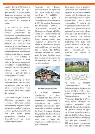 agreste) de menor fertilidade e
com insuficiência de água.
Nascia o caboclo e o sertanejo.
Quase que uma nova raça que
imergia do coração nordestino e
que clamava por proteção e
ajuda.
Já no período do Império
Brasileiro começaram as
políticas paternalistas de
distribuir recursos públicos para
ajudar as populações carentes e
nasceram com estas políticas
públicas os políticos que
passaram a ver na pobreza, na
seca e suas consequências uma
fonte excelente de motivos para
a obtenção de recursos federais
para os seus Estados e
Municípios. Nascia a base
maligna da corrupção reinante
na região que impede até hoje a
aplicação de políticas públicas
eficientes para ensinar o
sertanejo a conviver com o
clima imutável da região.
O Brasil Colonial, o Brasil
Império e o Brasil República não
conseguiram fazer com que a
relação homem-clima fosse
solucionada nesta vasta região
do nosso país.
Existe uma solução? Qual é a
dificuldade ocasionada pela
corrupção? Será que somos
incompetentes ao ponto de não
conseguirmos definir projetos e
políticas que funcionem? Como
será que outros países
conseguiram viabilizar o
desenvolvimento de áreas
semelhantes à nossa?
Passamos por diversas
experiências que até a presente
data ainda estão em nossas
memórias. A SUDENE –
Superintendência para o
Desenvolvimento do Nordeste,
a CCN-Companhia Construtora
do Nordeste,o DNOCS –
Departamento nacional de
Obras contra a Seca e o FINOR-
Fundo de Financiamento do
Nordeste são exemplos de
órgãos federais criados para
solucionar os problemas da
região e terminaram criando
mais problemas que soluções,
pois o volume de dinheiro
desviado durante os longos
anos de suas durações daria
para resolver os problemas de
infraestrutura de todo o
território nacional.
Hotel em Aracaju - SUDENE
A SUDENE concedeu
empréstimos a juros
subsidiados para fazendeiros e
empresários objetivando a
implantação de projetos
agrícolas e pecuários e de polos
industriais na área do Nordeste
do Brasil. A maioria absoluta
dos projetos dos fazendeiros e
empresários nunca saiu do
papel mas o valor dos
empréstimos foi liberado na sua
quase totalidade.
Com quem ficou o prejuízo?
Com todos nós brasileiros que
pagamos a exorbitante taxa de
mais de 35% de imposto a cada
ano. Como recuperar os valores
emprestados? Nunca serão
recuperados. A maioria dos
“fazendeiros” eram “laranjas” e
as empresas que receberam os
vultosos financiamentos faliram
antes do início da implantação
dos mesmos. Era comum
passarmos por uma rodovia e
avistarmos uma placa bem
grande alertando que ali seria
implantado mais um projeto
com financiamento da
SUDENE. Só ficaram as
placas.....
Empresa de mineração que pertenceu ao
ministro Fernando Bezerra: Currais
Novos-RN – 6,67 Milhões de prejuizo
“O rombo da SUDENE
(Superintendência do
Desenvolvimento do Nordeste)
supera em R$ 500 milhões o da
SUDAM (Superintendência do
Desenvolvimento da
Amazônia). Segundo a CPI do
Finor, foram desviados dos
projetos aprovados pela
SUDENE R$ 2,2 bilhões, contra
R$ 1,7 bilhão somado até agora
na SUDAM.Segundo o relator-
adjunto da CPI do Finor (Fundo
de Investimentos do Nordeste),
deputado José Pimentel (PT-
CE), parte desses recursos não
será recuperada pelo governo.
 