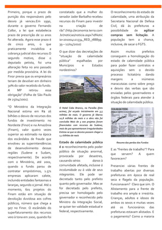 Primeiro, porque o prazo de
punição dos responsáveis pelo
desvio já venceu.Em 1990,
durante o governo Fernando
Collor, a lei que estabelecia
prazo de prescrição de 12 anos
foi alterada. Agora esse prazo é
de cinco anos, o que
praticamente inviabiliza a
cobrança judicial dos recursos.O
segundo motivo, disse o
deputado petista, foi uma
alteração feita no ano passado
por medida provisória. A lei do
Finor previa que os empresários
teriam de devolver em dinheiro
30% do valor recebido do fundo.
A MP retirou essa
obrigação”.(Folha de São Paulo
de 25/04/2001).
“O Ministério da Integração
Nacional estima em R$ 16
bilhões o desvio de recursos dos
fundos de investimento no
Nordeste (Finor) e na Amazônia
(Finam), valor quatro vezes
superior ao estimado na época
dos escândalos de fraude que
envolveu as superintendências
de desenvolvimento dessas
regiões (Sudene e Sudam,
respectivamente). De acordo
com o Ministério, até 2001,
quando o fundo parou de
contratar empréstimos, 1.571
empresas aplicaram calote,
incluindo entidades fantasmas e
laranjas, segundo o jornal. Até o
momento, 601 projetos do
Finam estão em situação de
devolução duvidosa aos cofres
públicos, número que chega a
907 no Finor. O escândalo do
superfaturamento dos recursos
veio à tona em 2000, quando foi
constatado que a mulher do
senador Jader Barbalho recebeu
recursos do Finam para investir
na criação de
rãs”.(http://economia.terra.com
.br/noticias/noticia.aspx?idNotic
ia=201004121334_RED_788899
39 – 12/04/2010)
O que dizer das decretações de
“situação de calamidade
pública” espalhadas por
Municípios e Estados
nordestinos?
O Hotel Cabo Branco, na Paraíba (foto
acima), foi orçado inicialmente em 3,5
milhões de reais. O governo já liberou
10,8 milhões de reais e a obra não foi
concluída Mais de 3 000 projetos foram
financiados com recursos da Sudene;
mais de 500 apresentaram irregularidades
Estima-se que os desvios possam chegar a
2,2 bilhões de reais
Estado de calamidade pública
é o reconhecimento pelo poder
público de situação anormal,
provocada por desastres,
causando sérios danos à
comunidade afetada, inclusive à
incolumidade ou à vida de seus
integrantes. Ele pode ser
decretado tanto pelo prefeito
quanto pelo governador. Mas se
for decretado pelo prefeito,
precisa ser homologado pelo
governador e reconhecido pelo
Ministro da Integração Social,
se quiser ter validade estadual e
federal, respectivamente.
O reconhecimento do estado de
calamidade, uma atribuição da
Secretaria Nacional de Defesa
Civil, dá às prefeituras a
possibilidade de agilizar
compras sem licitação. A
população tem a chance,
inclusive, de sacar o FGTS.
Assim muitos prefeitos
conseguem a homologação do
estado de calamidade pública
para poder fazer contratos e
aquisições sem o devido
processo licitatório dando
margens a inúmeras
maracutaias como sobre preço
e desvio das verbas que são
enviadas pelos governadores e
órgãos federais para atender à
situação de calamidade pública.
Resumo das perdas dos Fundos
E as “frentes de trabalho”? Para
que servem? A quem
favorecem?
Presenciei várias frentes de
trabalho abertas por diversas
prefeituras em época de real
seca e flagelo da população.
Funcionavam? Claro que sim. O
Alistamento para a frente de
trabalho era ampla e irrestrita.
Crianças, adultos e idosos de
ambos os sexos e muitas vezes
até os funcionários das
prefeituras estavam alistados. E
o pagamento? Como a maioria
 