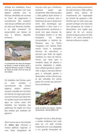 alistada era analfabeta, ficava
fácil que assinassem com suas
digitais colhidas com as
famosas almofadas de carimbo
as listas de pagamento e
normalmente não recebiam
mais do que 10%(dez por cento)
do valor que deveriam receber.
E os 90% restantes? Só
perguntando aos deuses da
seca o destino daqueles
dinheiros...
O sucateamento das obras da barragem
de Berizal, no Norte de Minas, levou o
Congresso Nacional a acionar o Tribunal
de Contas da União (TCU) em busca de
uma solução
Os trabalhos das frentes eram
os mais variados e
normalmente não tinham
objetivo prático nenhum.
Levavam cascalho em carrinhos
de mão de um lugar para outro,
cavavam buracos que deveriam
ser açudes e que nunca reteriam
água ou outras vezes iam
trabalhar nas fazendas dos
poderosos da região em troca
dos tostões que recebiam do
governo.
Assim vemos que a manutenção
do status quo interessa a
muitos políticos regionais. É
uma fonte inesgotável de
recursos visto que o fenômeno
acontece quase que
anualmente. Não interessa para
a elite política local ensinar o
nordestino a conviver com o
fenômeno da seca e disseminar
entre eles tecnologias que
possibilitem o bem viver e o
desenvolvimento econômico e
social com água escassa. As
tecnologias existem e se não
existissem nós temos
Universidades e Centros de
Pesquisa que, se forem
instigados, com certeza farão
nascer novas e avançadas
técnicas de agricultura e
pecuária que farão da região
nordeste um oásis de fartura.
Temos que levar para o
nordeste cepas de plantas e
animais adaptados à região,
fazer seleção genética, captar e
reter a água a natureza oferece
para a utilização perene e
desenvolver novas culturas que
já são utilizadas em outras
partes do mundo que possuem
clima semelhante.
Açude de Riacho dos Cavalos- Trabalho
de voluntários – Obra do DNOCS- PB
Ninguém me tira a ideia de que
o sertão nordestino tem tudo
para ser um polo vinícola
importante com uvas adaptadas
e um grande fornecedor de
carne, couro e leite proveniente
da caprinocultura. Falta política
pública séria, planos de
investimento em capacitação
de centros de pesquisa e das
famílias que lá vivem para que
possam começar uma nova vida
com perspectiva de crescer e
desenvolver uma região que,
apesar de ter um recurso
escasso (a água), possui um solo
fértil e um clima favorável a
diversas culturas e criações.
 