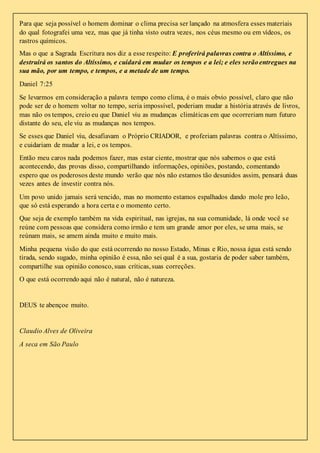 Para que seja possível o homem dominar o clima precisa ser lançado na atmosfera esses materiais 
do qual fotografei uma vez, mas que já tinha visto outra vezes, nos céus mesmo ou em vídeos, os 
rastros químicos. 
Mas o que a Sagrada Escritura nos diz a esse respeito: E proferirá palavras contra o Altíssimo, e 
destruirá os santos do Altíssimo, e cuidará em mudar os tempos e a lei; e eles serão entregues na 
sua mão, por um tempo, e tempos, e a metade de um tempo. 
Daniel 7:25 
Se levarmos em consideração a palavra tempo como clima, é o mais obvio possível, claro que não 
pode ser de o homem voltar no tempo, seria impossível, poderiam mudar a história através de livros, 
mas não os tempos, creio eu que Daniel viu as mudanças climáticas em que ocorreriam num futuro 
distante do seu, ele viu as mudanças nos tempos. 
Se esses que Daniel viu, desafiavam o Próprio CRIADOR, e proferiam palavras contra o Altíssimo, 
e cuidariam de mudar a lei, e os tempos. 
Então meu caros nada podemos fazer, mas estar ciente, mostrar que nós sabemos o que está 
acontecendo, das provas disso, compartilhando informações, opiniões, postando, comentando 
espero que os poderosos deste mundo verão que nós não estamos tão desunidos assim, pensará duas 
vezes antes de investir contra nós. 
Um povo unido jamais será vencido, mas no momento estamos espalhados dando mole pro leão, 
que só está esperando a hora certa e o momento certo. 
Que seja de exemplo também na vida espiritual, nas igrejas, na sua comunidade, lá onde você s e 
reúne com pessoas que considera como irmão e tem um grande amor por eles, se uma mais, se 
reúnam mais, se amem ainda muito e muito mais. 
Minha pequena visão do que está ocorrendo no nosso Estado, Minas e Rio, nossa água está sendo 
tirada, sendo sugado, minha opinião é essa, não sei qual é a sua, gostaria de poder saber também, 
compartilhe sua opinião conosco, suas críticas, suas correções. 
O que está ocorrendo aqui não é natural, não é natureza. 
DEUS te abençoe muito. 
Claudio Alves de Oliveira 
A seca em São Paulo 
