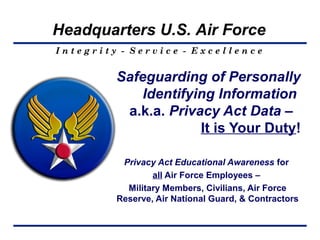 Headquarters U.S. Air Force
Integrity - Service - Excellence


         Safeguarding of Personally
             Identifying Information
          a.k.a. Privacy Act Data –
                      It is Your Duty!

          Privacy Act Educational Awareness for
                 all Air Force Employees –
           Military Members, Civilians, Air Force
         Reserve, Air National Guard, & Contractors
 
