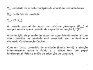 11
Yeq: umidade do ar sob condições de equilíbrio termodinâmico
Xeq: conteúdo de umidade
Yeq=f(T, Xeq).
A pressão parcial do vapor no mistura gás-vapor (Pv,eq) é
sempre menor que a pressão de vapor de saturação Pv*(T).
A diminuição da pressão de vapor na superfície do material com
alto conteúdo de umidade está associado com o fenômeno
chamado Condensação Capilar.
Com um baixo conteúdo de umidade (limite X--›0) a atração
intermolecular entre o fluido e o sólido tem um papel
fundamental. Fala-se então de adsorção de Langmuir.
 