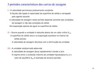 16
3 períodos característicos das curvas de secagem
I - A velocidade permanece praticamente constante
O líquido não ligado é vaporizado da superfície do sólido e carregado
pelo agente secante
A velocidade de secagem neste período depende somente das condições
de secagem e não das condições do sólido
Há evaporação apenas da aguá na superfície do sólido.
II – Ocorre quando a umidade é reduzida abaixo de um valor crítico Xcrit
A superfície do sólido seca e a evaporação acontece no interior do
sólido poroso.
A velocidade de secagem decresce com a diminuição da umidade.
III - A umidade residual está adsorvida
A velocidade de secagem decai rapidamente e tende a zero
O regime entre o conteúdo máximo de umidade higroscópica Xh e o
valor de equilíbrio Xeq é chamado de terceiro período.
 