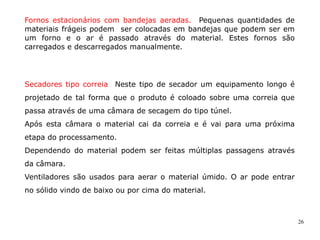 26
Fornos estacionários com bandejas aeradas. Pequenas quantidades de
materiais frágeis podem ser colocadas em bandejas que podem ser em
um forno e o ar é passado através do material. Estes fornos são
carregados e descarregados manualmente.
Secadores tipo correia Neste tipo de secador um equipamento longo é
projetado de tal forma que o produto é coloado sobre uma correia que
passa através de uma câmara de secagem do tipo túnel.
Após esta câmara o material cai da correia e é vai para uma próxima
etapa do processamento.
Dependendo do material podem ser feitas múltiplas passagens através
da câmara.
Ventiladores são usados para aerar o material úmido. O ar pode entrar
no sólido vindo de baixo ou por cima do material.
 