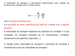3
A velocidade de secagem é geralmente determinada pela medida da
mudança de umidade com o tempo dX/dt.
Ms é a massa do sólido seco
A é a porção da área superficial que está em contato com o agente
secante.
A velocidade de secagem depende do conteúdo de umidade X e das
condições de secagem (pressão do ar, temperatura, umidade,
temperatura da superfície aquecida...)
A relação entre velocidade de secagem e conteúdo de umidade é
chamada de curva de velocidade de secagem.
 