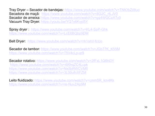 30
Tray Dryer – Secador de bandejas: https://www.youtube.com/watch?v=TNtObZiI8uo
Secadora de maçã: https://www.youtube.com/watch?v=8G2C_rtLJV0
Secador de ameixa: https://www.youtube.com/watch?v=gq4WQCaXTy0
Vacuum Tray Dryer: https://youtu.be/YQ7y6Kvjd5Y
Spray dryer : https://www.youtube.com/watch?v=KL4-SpP-Ghk
https://www.youtube.com/watch?v=LcE6BQbp9DM
Belt Dryer: https://www.youtube.com/watch?v=Hi1ohV-fcUo
Secador de tambor: https://www.youtube.com/watch?v=JGb77K_K55M
https://www.youtube.com/watch?v=75V4cLp-qr8
Secador rotativo: https://www.youtube.com/watch?v=2fFxL1QBhDY
https://www.youtube.com/watch?v=ARhqZC4Lcpk
https://www.youtube.com/watch?v=Ns5bRWCVMfI
https://www.youtube.com/watch?v=3L00ufnXFZM
Leito fluidizado: https://www.youtube.com/watch?v=cmm5R_km4Kk
https://www.youtube.com/watch?v=re-NuvZAp9M
 