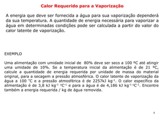 4
Calor Requerido para a Vaporização
A energia que deve ser fornecida a água para sua vaporização dependerá
da sua temperatura. A quantidade de energia necessária para vaporizar a
água em determinadas condições pode ser calculada a partir do valor do
calor latente de vaporização.
EXEMPLO
Uma alimentação com umidade inicial de 80% deve ser seco a 100 ºC até atingir
uma umidade de 10%. Se a temperatura inicial da alimentação é de 21 ºC,
calcule a quantidade de energia requerida por unidade de massa do material
original, para a secagem a pressão atmosférica. O calor latente de vaporização da
água a 100 º
C e a pressão atmosférica é de 2257kJ kg-1
. O calor específico da
alimentação é de 3,8 kJ kg-1 o
C-1
e para a água é de 4,186 kJ kg-1 o
C-1
. Encontre
também a energia requerida / kg de água removida.
 