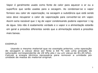 5
EXEMPLO
Usando o mesmo material que no exemplo anterior, uma operação
de secagem a vácuo deve ser feita a 60 ºC sob uma pressão de
saturação correspondente de 20 kPa abs ( ou um vácuo de 81,45 kPa).
Calcule a enegia térmica necessária para remover a umidade por
unidade de massa do material original.
Vapor é geralmente usado como fonte de calor para aquecer o ar ou a
superfície que serão usadas para a secagem. Ao condensar-se o vapor
fornece seu calor de vaporização; na secagem a substância que está sendo
seca deve recuperar o calor de vaporização para converter-se em vapor.
Assim seria razoável que 1 kg de vapor condensando poderia vaporizar 1 kg
de água. Isto não é exatamente verdade e o vapor e a alimentação estarão
em geral a pressões diferentes sendo que a alimentação estará a pressões
mais baixas.
 