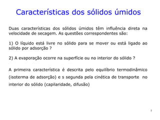 7
Características dos sólidos úmidos
Duas características dos sólidos úmidos têm influência direta na
velocidade de secagem. As questões correspondentes são:
1) O líquido está livre no sólido para se mover ou está ligado ao
sólido por adsorção ?
2) A evaporação ocorre na superfície ou no interior do sólido ?
A primeira característica é descrita pelo equilíbrio termodinâmico
(isoterma de adsorção) e s segunda pela cinética de transporte no
interior do sólido (capilaridade, difusão)
 