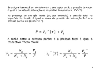 8
Se a água livre está em contato com o seu vapor então a pressão de vapor
é igual a pressão de saturação na respectiva temperatura Pv*(T).
Na presença de um gás inerte (ar, por exemplo) a pressão total na
superfície do líquido é igual a soma da pressão de saturação Pv* e a
pressão parcial do gás inerte Pg
A razão entre a pressão parcial e a pressão total é igual a
respectiva fração molar:
 