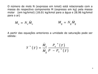 9
O número de mols N (expresso em kmol) está relacionado com a
massa do respectivo componente M (expresso em kg) pela massa
molar (em kg/kmol) (18.01 kg/kmol para a água e 28.96 kg/kmol
para o ar)
A partir das equações anteriores a umidade de saturação pode ser
obtida:
 