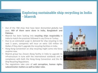 Exploring sustainable ship recycling in India
- Maersk
• Out of the 768 ships that have been dismantled globally last
year, 469 of them were done in India, Bangladesh and
Pakistan.
• Maersk has been looking into recycling ships responsibly in
India to match the practices followed in say China or Turkey.
• Due to an estimated surge in demand for ship recycling in the
next 5 years, companies will incur an extra 150 million US
Dollars if they don’t upgrade the recycling facilities in India.
• Hong Kong Convention on ship recycling might come into force
anytime now.
• Maersk group has chosen Alang facility in India to upgrade its
infrastructure in tune with the international standards and in
compliance with both the Hong Kong Convention and the EU
Ship Recycling Regulations.
• The regulations take care of anti corruption, human rights,
subcontractor matters as well as labor rules.
 