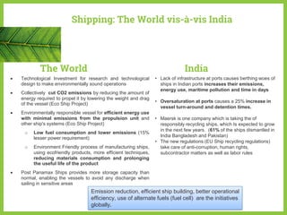 Shipping: The World vis-à-vis India
 Technological Investment for research and technological
design to make environmentally sound operations
 Collectively cut CO2 emissions by reducing the amount of
energy required to propel it by lowering the weight and drag
of the vessel (Eco Ship Project)
 Environmentally responsible vessel for efficient energy use
with minimal emissions from the propulsion unit and
other ship's systems (Eco Ship Project)
o Low fuel consumption and lower emissions (15%
lesser power requirement)
o Environment Friendly process of manufacturing ships,
using ecofriendly products, more efficient techniques,
reducing materials consumption and prolonging
the useful life of the product
 Post Panamax Ships provides more storage capacity than
normal, enabling the vessels to avoid any discharge when
sailing in sensitive areas
• Lack of infrastructure at ports causes berthing woes of
ships in Indian ports increases their emissions,
energy use, maritime pollution and time in days
• Oversaturation at ports causes a 25% increase in
vessel turn-around and detention times.
• Maersk is one company which is taking the of
responsibly recycling ships, which Is expected to grow
in the next few years. (61% of the ships dismantled in
India Bangladesh and Pakistan)
• The new regulations (EU Ship recycling regulations)
take care of anti-corruption, human rights,
subcontractor matters as well as labor rules
The World India
Emission reduction, efficient ship building, better operational
efficiency, use of alternate fuels (fuel cell) are the initiatives
globally.
 