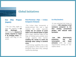 Eco Ship Project
(Japan):
◍ The Eco Ship ought to
have the capacity to cut
CO2 discharges by
decreasing the measure of
vitality required to impel
it by bringing down the
weight and drag of the
vessel.
Post-Panamax ships – S-class:
Evergreen (Taiwan):
◍The S-class ships incorporate a
double-skinned hull, and a high
capacity oily water separator
enables the oil content of waste
water to be reduced below 15 ppm
and a larger separator bilge oil and
bilge oil holding tanks provide more
storage capacity than normal,
enabling the vessels to avoid any
discharge when sailing in sensitive
areas.
◍'Cold-ironing' capability: this is also
being applied to other vessels in the
Evergreen fleet when they undergo
routine dry-dockings
Eco Ship (Sweden):
◍A new patented hull shape to
produce a 10% reduction in hull
resistance compared to the
then existing conventional
designs, with reduced wake
formation.
◍Low NOx diesel-electric
propulsion, low fuel
consumption and lower
emissions (15% less power
requirement) running on low-
sulphur diesel
Global Initiatives
 