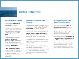 Greenwave Wind Engines
◍Research on reduction of
emissions from ships
◍Current research focuses on
the use 15 of wind engines that
can be utilised to provide an
auxiliary power source for
ships
◍Results suggest that the
expected reduction in
Greenhouse Gas emissions and
other exhaust pollutants such
as NOx and SOx would be in the
region of 13% per ship
◍Bulk carriers and tankers
which make up the majority of
world tonnage would be able
to take advantage of the
auxiliary power provided by
rotor sails
Fellowship Programme: DNV
(Norway)
◍Joint industry project2 launched in 2003
to develop the basic design of fuel cell
technologies for vessels by 2005
◍The project started development of an
auxiliary electric power pack (320kW)
fuelled by LNG and this was successfully
installed in aboard the Viking Lady
◍The final phase of the project, will test,
qualify and demonstrate a main fuel cell
electric system
◍The project’s success to date indicates
fuel cell technology is close to a
commercial application. This has resulted
in a regulatory review to establish
frameworks for moving the technology
forward
.
Air Cavity System (ACS): DK
Group (The Netherlands)
◍Has been developing ACS or air
lubrication technology for over a
decade
◍Reduces the amount on fuel
required to move the vessel
◍This technology has a pay back in 18
– 30 months with a fuel reduction of
5 – 15% depending on the vessel type.
◍The group has recently launched a
retrofit version of their ACS for the
current global fleet which has the
same benefits as that for new builds
Global Initiatives
 