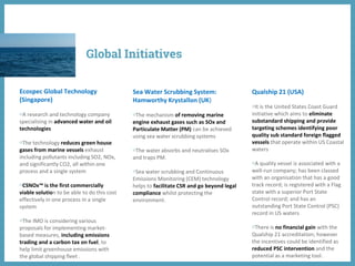 Ecospec Global Technology
(Singapore)
◍A research and technology company
specialising in advanced water and oil
technologies
◍The technology reduces green house
gases from marine vessels exhaust
including pollutants including SO2, NOx,
and significantly CO2, all within one
process and a single system
◍CSNOx™ is the first commercially
viable solution to be able to do this cost
effectively in one process in a single
system
◍The IMO is considering various
proposals for implementing market-
based measures, including emissions
trading and a carbon tax on fuel, to
help limit greenhouse emissions with
the global shipping fleet .
Sea Water Scrubbing System:
Hamworthy Krystallon (UK)
◍The mechanism of removing marine
engine exhaust gases such as SOx and
Particulate Matter (PM) can be achieved
using sea water scrubbing systems
◍The water absorbs and neutralises SOx
and traps PM.
◍Sea water scrubbing and Continuous
Emissions Monitoring (CEM) technology
helps to facilitate CSR and go beyond legal
compliance whilst protecting the
environment.
Qualship 21 (USA)
◍It is the United States Coast Guard
initiative which aims to eliminate
substandard shipping and provide
targeting schemes identifying poor
quality sub standard foreign flagged
vessels that operate within US Coastal
waters
◍A quality vessel is associated with a
well-run company; has been classed
with an organisation that has a good
track record; is registered with a Flag
state with a superior Port State
Control record; and has an
outstanding Port State Control (PSC)
record in US waters
◍There is no financial gain with the
Qualship 21 accreditation; however
the incentives could be identified as
reduced PSC intervention and the
potential as a marketing tool.
Global Initiatives
 